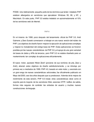 POSIX. Una relativamente pequeña parte de los dominios que tenían instalado PHP
estaban albergados en servidores que ejecutaban Windows 95, 98, y NT, y
Macintosh. En este punto, PHP 3.0 estaba instalado en aproximadamente el 10%
de los servidores web de Internet.
PHP 4
En el invierno de 1998, poco después del lanzamiento oficial de PHP 3.0, Andi
Gutmans y Zeev Suraski comenzaron a trabajar en una nueva versión del núcleo de
PHP. Los objetivos de diseño fueron mejorar la ejecución de aplicaciones complejas
y mejorar la modularidad del código base de PHP. Estas aplicaciones se hicieron
posibles por las nuevas características de PHP 3.0 y el apoyo de una gran variedad
de bases de datos y APIs de terceros, pero PHP 3.0 no estaba diseñado para un
mantenimiento tan complejo de aplicaciones eficientemente.
El nuevo motor, apodado 'Motor Zend' (proviene de sus nombres de pila, Zeev y
Andi), alcanzó estos objetivos de diseño satisfactoriamente, y se introdujo por
primera vez a mediados de 1999. PHP 4.0, basado en este motor, y asociado con
un gran rango de nuevas características adicionales, fue oficialmente publicado en
Mayo del 2000, casi dos años después que su predecesor. Además de la mejora de
rendimiento de esta versión, PHP 4.0 incluía otras características clave como el
soporte para la mayoría de los servidores Web, sesiones HTTP, buffers de salida,
formas más seguras de controlar las entradas de usuario y muchas nuevas
construcciones de lenguaje.
 