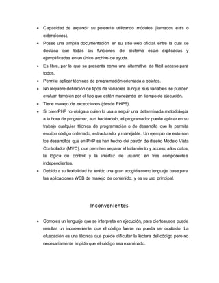  Capacidad de expandir su potencial utilizando módulos (llamados ext's o
extensiones).
 Posee una amplia documentación en su sitio web oficial, entre la cual se
destaca que todas las funciones del sistema están explicadas y
ejemplificadas en un único archivo de ayuda.
 Es libre, por lo que se presenta como una alternativa de fácil acceso para
todos.
 Permite aplicar técnicas de programación orientada a objetos.
 No requiere definición de tipos de variables aunque sus variables se pueden
evaluar también por el tipo que estén manejando en tiempo de ejecución.
 Tiene manejo de excepciones (desde PHP5).
 Si bien PHP no obliga a quien lo usa a seguir una determinada metodología
a la hora de programar, aun haciéndolo, el programador puede aplicar en su
trabajo cualquier técnica de programación o de desarrollo que le permita
escribir código ordenado, estructurado y manejable. Un ejemplo de esto son
los desarrollos que en PHP se han hecho del patrón de diseño Modelo Vista
Controlador (MVC), que permiten separar el tratamiento y acceso a los datos,
la lógica de control y la interfaz de usuario en tres componentes
independientes.
 Debido a su flexibilidad ha tenido una gran acogida como lenguaje base para
las aplicaciones WEB de manejo de contenido, y es su uso principal.
Inconvenientes
 Como es un lenguaje que se interpreta en ejecución, para ciertos usos puede
resultar un inconveniente que el código fuente no pueda ser ocultado. La
ofuscación es una técnica que puede dificultar la lectura del código pero no
necesariamente impide que el código sea examinado.
 