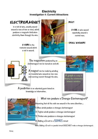 Electricity
Investigation 4: Current Attractions
Klang
is a coil of wire, usually wound
around a core of iron or steel, which
produces a magnetic field when
electricity flows through the wire.
Electromagnet Rivet
The magnetism produced by an
electromagnet can be turned on and off.
Small Washers
A Coil is wire wound
repeatedly around a
central core.
A magnet can be made by winding
an insulated wire around an iron core
and running current through the wire.
A Core is the
material around which
a coil is wound.
A prediction is an educated guess based on
knowledge or information.
A graph is a way to
display the relationship
between variables.
What can produce a Stronger Electromagnet?
Assuming that all the coils are wound in the same direction...
1) More winds produce a stronger electromagnet
2) Tighter winds produce a stronger electromagnet
3) Thicker wire produces a stronger electromagnet
4) Adding a D-cell in a SERIES circuit
Note: Adding a D-cell in a parallel circuit DOES NOT make a stronger electromagnet.
 