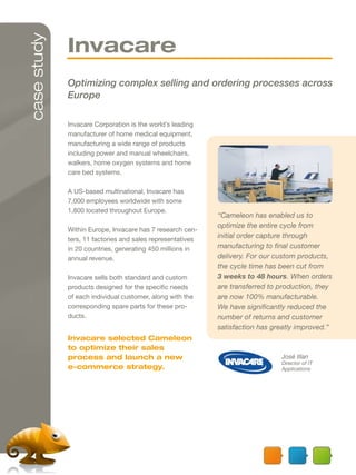 case study
             Invacare
             Optimizing complex selling and ordering processes across
             Europe

             Invacare Corporation is the world’s leading
             manufacturer of home medical equipment,
             manufacturing a wide range of products
             including power and manual wheelchairs,
             walkers, home oxygen systems and home
             care bed systems.

             A US-based multinational, Invacare has
             7,000 employees worldwide with some
             1,800 located throughout Europe.
                                                            “Cameleon has enabled us to
                                                            optimize the entire cycle from
             Within Europe, Invacare has 7 research cen-
             ters, 11 factories and sales representatives
                                                            initial order capture through
             in 20 countries, generating 450 millions in    manufacturing to final customer
             annual revenue.                                delivery. For our custom products,
                                                            the cycle time has been cut from
             Invacare sells both standard and custom        3 weeks to 48 hours. When orders
             products designed for the specific needs       are transferred to production, they
             of each individual customer, along with the    are now 100% manufacturable.
             corresponding spare parts for these pro-       We have significantly reduced the
             ducts.                                         number of returns and customer
                                                            satisfaction has greatly improved.”
             Invacare selected Cameleon
             to optimize their sales
             process and launch a new                                          José Illan
                                                                               Director of IT
             e-commerce strategy.                                              Applications
 