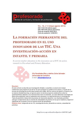 http://www.ugr.es/local/recfpro/rev162COL7.pdf
LA FORMACIÓN PERMANENTE DEL
PROFESORADO EN EL USO
INNOVADOR DE LAS TIC. UNA
INVESTIGACIÓN-ACCIÓN EN
INFANTIL Y PRIMARIA
In-service teacher education in the innovatory use of ICT. An action
research in Pre-school and Primary Education
VOL. 16, Nº 2 (mayo-agosto 2012)
ISSN 1138-414X (edición papel)
ISSN 1989-639X (edición electrónica)
Fecha de recepción 28/07/2012
Fecha de aceptación 12/08/2012
Elia Fernández-Díaz y Adelina Calvo Salvador
Universidad de Cantabria
E-mail: fdiazem@unican.es
Resumen:
En este artículo se describe una investigación dirigida a consolidar un entorno de trabajo
colaborativo que propicie el uso de las TIC para promover el cambio en los centros. A través de un
proceso de Investigación-Acción desarrollado entre 2006- 2010 en centros de Infantil y Primaria y en
un entorno blended-learning, se lograron poner en marcha proyectos colaborativos como los
apadrinamientos digitales o las tutorizaciones entre el alumnado, así como diferentes estrategias de
desarrollo profesional como el andamiaje entre docentes o la capacitación para la investigación.
Todo ello permitió el desarrollo de procesos de innovación educativa. Los resultados permiten
subrayar la importancia de la creación de comunidades de práctica en las que se repiense y negocie el
significado de la escuela 2.0 en un entorno social de aprendizaje.
Palabras clave: integración de las TIC, Investigación-Acción, formación en centros, comunidad de
prácticas
 