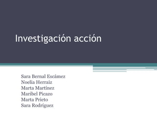 Investigación acción 
Sara Bernal Escámez 
Noelia Herraiz 
Marta Martínez 
Maribel Picazo 
Marta Prieto 
Sara Rodríguez  