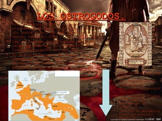 LOS OSTROGODOS. Los ostrogodos fueron un pueblo germánico procedente de la división que sufrieron los godos a raíz de las invasiones de los hunos, hacia el 370.  Los ostrogodos constituyeron un vasto reino al este del río Dniéster, en las tierras alrededor del mar Negro. Su historia escrita se inicia con la independencia del imperio huno, luego de la muerte de Atila. Aliándose con sus antiguos vasallos y rivales, los gépidos, los ostrogodos - dirigidos por Teodomiro- logran vencer a las fuerzas hunas comandadas por los hijos de Atila en la batalla de Nedao en 454. 370: invadidos por los hunos. 453: Recuperaron su independencia. 488: Teodorico invadió Italia. 493: Teodorico derroto a los hérulos. 526: Muerte de Teodorico. 535: Cae en decadencia frente al ejército bizantino 