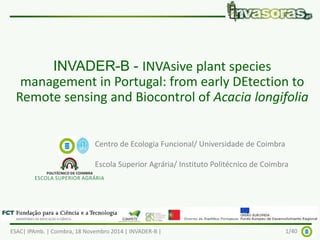 INVADER-B - INVAsive plant species 
management in Portugal: from early DEtection to 
Remote sensing and Biocontrol of Acacia longifolia 
Centro de Ecologia Funcional/ Universidade de Coimbra 
Escola Superior Agrária/ Instituto Politécnico de Coimbra 
ESAC| IPAmb. | Coimbra, 18 Novembro 2014 | INVADER-B | 1/40 
 