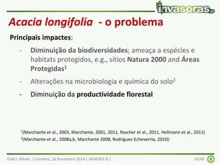 Acacia longifolia - o problema 
Principais impactes: 
- Diminuição da biodiversidades; ameaça a espécies e 
habitats protegidos, e.g., sítios Natura 2000 and Áreas 
Protegidas1 
- Alterações na microbiologia e química do solo2 
- Diminuição da productividade florestal 
1(Marchante et al., 2003, Marchante, 2001, 2011, Rascher et al., 2011, Hellmann et al., 2011) 
2(Marchante et al., 2008a,b, Marchante 2008, Rodríguez-Echeverría, 2010): 
ESAC| IPAmb. | Coimbra, 18 Novembro 2014 | INVADER-B | 14/40 
 