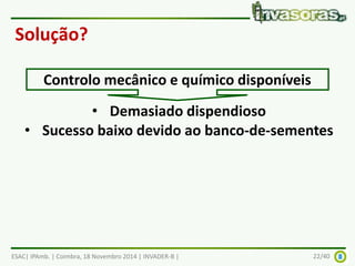 Solução? 
Controlo mecânico e químico disponíveis 
• Demasiado dispendioso 
• Sucesso baixo devido ao banco-de-sementes 
ESAC| IPAmb. | Coimbra, 18 Novembro 2014 | INVADER-B | 22/40 
 