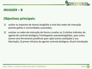 INVADER – B 
Objectivos principais: 
1) avaliar os impactes de Acacia longifolia a nível das redes-de-interação 
plantas-galhas e comunidades associadas; 
2) analisar as redes-de-interação de forma a avaliar os 1) efeitos indiretos do 
agente de controlo biológico,Trichilogaster acaciaelongifoliae, quer antes 
(como uma ferramenta preditiva) quer após (como avaliação) a sua 
libertação; 2) prever eficácia do agente controlo biológico; t0 pré introdução 
ESAC| IPAmb. | Coimbra, 18 Novembro 2014 | INVADER-B | 34/40 
 