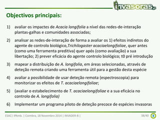 Objectivos principais: 
1) avaliar os impactes de Acacia longifolia a nível das redes-de-interação 
plantas-galhas e comunidades associadas; 
2) analisar as redes-de-interação de forma a avaliar os 1) efeitos indiretos do 
agente de controlo biológico,Trichilogaster acaciaelongifoliae, quer antes 
(como uma ferramenta preditiva) quer após (como avaliação) a sua 
libertação; 2) prever eficácia do agente controlo biológico; t0 pré introdução 
3) mapear a distribuição de A. longifolia, em áreas selecionadas, através de 
deteção remota criando uma ferramenta útil para a gestão desta espécie 
4) avaliar a possibilidade de usar deteção remota (espectroscopia) para 
monitorizar os efeitos de T. acaciaelongifoliae; 
5) (avaliar o estabelecimento de T. acaciaelongifoliae e a sua eficácia no 
controlo de A. longifolia) 
6) Implementar um programa piloto de deteção precoce de espécies invasoras 
ESAC| IPAmb. | Coimbra, 18 Novembro 2014 | INVADER-B | 38/40 
 