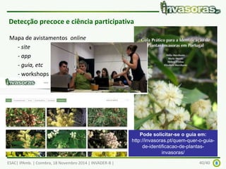 Detecção precoce e ciência participativa 
Mapa de avistamentos online 
- site 
- app 
- guia, etc 
- workshops para dinamizar, 
etc 
Pode solicitar-se o guia em: 
http://invasoras.pt/quem-quer-o-guia-de- 
identificacao-de-plantas-invasoras/ 
ESAC| IPAmb. | Coimbra, 18 Novembro 2014 | INVADER-B | 40/40 
 