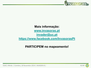 Mais informação: 
www.invasoras.pt 
invader@uc.pt 
https://www.facebook.com/InvasorasPt 
PARTICIPEM no mapeamento! 
ESAC| IPAmb. | Coimbra, 18 Novembro 2014 | INVADER-B | 42/40 
