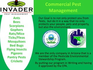 Commercial Pest ManagementAntsBeesScorpionsGophersRats/MiceTicks/FleasMosquitoesBed BugsFlying InsectsPigeonsPantry PestsCrickets	Our Goal is to not only protect you from Pests,  but do it in a way that no only protects your people, pets and property, but also the environment.We are the only company in Arizona that is a member of the Pesticide Environmental Stewardship Program.By putting our program in Writing and having it approved by the EPA.