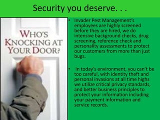 Security you deserve. . .Invader Pest Management’s employees are highly screened before they are hired, we do intensive background checks, drug screening, reference check and personality assessments to protect our customers from more than just bugs.  In today’s environment, you can’t be too careful, with identity theft and personal invasions at all time highs we utilize critical privacy standards, and better business principles to protect your information including your payment information and service records. 