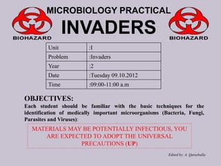 MICROBIOLOGY PRACTICAL

INVADERS
Unit

:I

Problem

:Invaders

Year

:2

Date

:Tuesday 09.10.2012

Time

:09:00-11:00 a.m

OBJECTIVES:
Each student should be familiar with the basic techniques for the
identification of medically important microorganisms (Bacteria, Fungi,
Parasites and Viruses):

MATERIALS MAY BE POTENTIALLY INFECTIOUS, YOU
ARE EXPECTED TO ADOPT THE UNIVERSAL
PRECAUTIONS (UP)
Edited by: A. Qareeballa

 