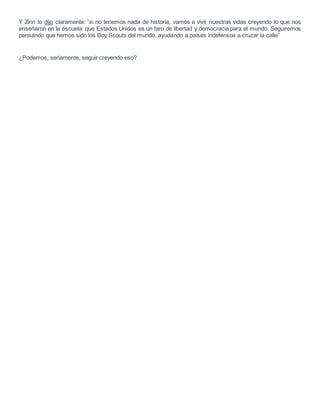 Y Zinn lo dijo claramente: “si no tenemos nada de historia, vamos a vivir nuestras vidas creyendo lo que nos
enseñaron en la escuela: que Estados Unidos es un faro de libertad y democracia para el mundo. Seguiremos
pensando que hemos sido los Boy Scouts del mundo, ayudando a países indefensos a cruzar la calle”
¿Podemos, seriamente, seguir creyendo eso?
 