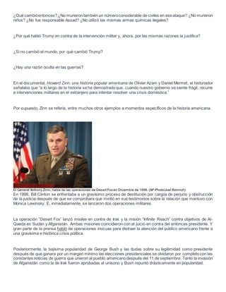 ¿Qué cambióentonces? ¿No murieron también un númeroconsiderable de civiles en eseataque? ¿No murieron
niños? ¿No fue responsable Assad? ¿No utilizó las mismas armas químicas ilegales?
¿Por qué habló Trump en contra de la intervención militar y, ahora, por las mismas razones la justifica?
¿Si no cambió el mundo, por qué cambió Trump?
¿Hay una razón oculta en las guerras?
En el documental, Howard Zinn: una historia popular americana de Olivier Azam y Daniel Mermet, el historiador
señalaba que “a lo largo de la historia se ha demostrado que, cuando nuestro gobierno se siente frágil, recurre
a intervenciones militares en el extranjero para intentar resolver una crisis doméstica.”
Por supuesto, Zinn se refería, entre muchos otros ejemplos a momentos específicos de la historia americana.
El General Anthony Zinni, habla de las operaciones de Desert Fox en Diciembre de 1998. (AP Photo/Joel Rennich)
En 1998, Bill Clinton se enfrentaba a un gravísimo proceso de destitución por cargos de perjurio y obstrucción
de la justicia después de que se comprobara que mintió en sus testimonios sobre la relación que mantuvo con
Monica Lewinsky. E, inmediatamente, se lanzaron dos operaciones militares.
La operación “Desert Fox” lanzó misiles en contra de Irak y la misión “Infinite Reach” contra objetivos de Al-
Qaeda en Sudán y Afganistán. Ambas misiones coincidieron con el juicio en contra del entonces presidente. Y
gran parte de la prensa habló de operaciones inocuas para distraer la atención del público americano frente a
una gravísima e histórica crisis política.
Posteriormente, la bajísima popularidad de George Bush y las dudas sobre su legitimidad como presidente
después de que ganara por un margen mínimo las elecciones presidenciales se olvidaron por completo con las
constantes noticias de guerra que unieron al pueblo americano después del 11 de septiembre. Tanto la invasión
de Afganistán como la de Irak fueron aprobadas al unísono y Bush repuntó drásticamente en popularidad.
 