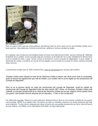 (AP Photo/Mark Lennihan)
Esto no quiere decir que las crisis políticas domésticas sean la única razón por la que Estados Unidos fue a
esas guerras. Hay poderosos motivos económicos, políticos e incluso sociales en juego.
En cualquier caso,el discursode Estados Unidos al iniciar una intervención militar, sea por motivos de “defender
la libertad de un pueblo” (como sucedió, bajo las sombras, en el Chile del 73) o para “establecer la democracia”
(como sucedió en Irak) o para “luchar contra el terrorismo” (como sucedió en Afganistán) o para vengar el
asesinato de civiles y condenar el uso de armas ilegales (como acaba de suceder en Siria), siempre esconde
otras razones.
Cuando Bush invadió Irak en 2003, Howard Zinn puso en perspectiva las razones del conflicto:
“Estados Unidos está violando la carta de las Naciones Unidas al atacar Irak. Bush armó todo un escándalos
sobre el número de regulaciones que Irak ha violado -y es verdad, Irak no se ha regido por las resoluciones del
Consejo de Seguridad-.
Pero no es la primera nación en violar las resoluciones del consejo de Seguridad. Israel ha violado las
resoluciones del Consejo de Seguridad todos los años desde 1967. Ahora, sin embargo, Estados Unidos está
violando un principio fundamental de la carta de las Naciones Unidas que es que ninguna nación puede iniciar
una guerra -sólo pueden hacerlo después de ser atacados-. Y Irak no nos ha atacado.”
Por diferentes razones, Obama no quiso intervenir directamente en Siria en el momento cúspide de una guerra
civil que llega, ahora, a su séptimo año. De hecho, en todo su mandato, éste fue uno de los aspectos que más
se le criticaron. Trump mismo, después de criticar el hecho de una posible intervención en Siria, criticó el hecho
de que Obama, con Hillary como Secretaria de Estado, no haya intervenido.
 
