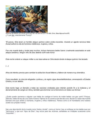 Víctimas del ataque con armas químicas del 4 de abril de 2017 en Idlib, Siria. (Alaa Alyousef via AP)
¿Y qué dijo, exactamente Trump?
“El jueves, Siria lanzó un horrible ataque químico sobre civiles inocentes. Usando un agente nervioso fatal,
Assad asfixió la vida de hombres indefensos, mujeres y niños.
Fue una muerte lenta y brutal para muchos. Incluso hermosos bebés fueron cruelmente asesinados en este
ataque barbárico. Ningún niño de Dios debería sufrir este horror.
Esta noche ordené un ataque militar a una base aérea en Siria desde donde el ataque químico fue lanzado.
(…)
Años de intentos previos para cambiar la actitud de Assad fallaron y fallaron de manera muy dramática.
Como resultado, la crisis de refugiados continua, y la región sigue desestabilizándose, amenazando a Estados
Unidos y a sus aliados.
Esta noche hago un llamado a todas las naciones civilizadas para intentar ponerle fin a la matanza y el
derramamiento de sangre en Siria y también para terminar con el terrorismo en todas sus formas.”
¿Quién puede oponerse a alguien que habla de castigar el horror de matar bebés con gas sarín? Porque,
además, habla de eso de una cierta manera. Fíjense en la construccióndel discurso.Assad no nada más mandó
bombas sino que asfixió a hombres, mujeres y niños indefensos. Parece como si el mandatario sirio hubiera
usado sus propias manos.
Hay una descripción de la muerte como “lenta y brutal”, como un horror; hay un enfoque en los bebés que son
“hermosos” y que son “hijos de Dios”; hay rezos para las víctimas, señaladas en múltiples ocasiones como
“inocentes”…
 