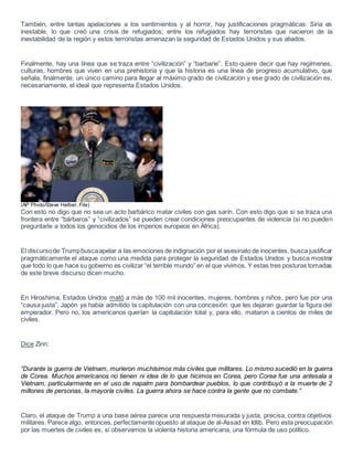 También, entre tantas apelaciones a los sentimientos y al horror, hay justificaciones pragmáticas: Siria es
inestable, lo que creó una crisis de refugiados; entre los refugiados hay terroristas que nacieron de la
inestabilidad de la región y estos terroristas amenazan la seguridad de Estados Unidos y sus aliados.
Finalmente, hay una línea que se traza entre “civilización” y “barbarie”. Esto quiere decir que hay regímenes,
culturas, hombres que viven en una prehistoria y que la historia es una línea de progreso acumulativo, que
señala, finalmente, un único camino para llegar al máximo grado de civilización y ese grado de civilización es,
necesariamente, el ideal que representa Estados Unidos.
(AP Photo/Steve Helber, File)
Con esto no digo que no sea un acto barbárico matar civiles con gas sarín. Con esto digo que si se traza una
frontera entre “bárbaros” y “civilizados” se pueden crear condiciones preocupantes de violencia (si no pueden
preguntarle a todos los genocidios de los imperios europeos en África).
El discursode Trumpbuscaapelar a las emociones de indignación por el asesinato de inocentes, busca justificar
pragmáticamente el ataque como una medida para proteger la seguridad de Estados Unidos y busca mostrar
que todo lo que hace su gobierno es civilizar “el terrible mundo” en el que vivimos. Y estas tres posturas tomadas
de este breve discurso dicen mucho.
En Hiroshima, Estados Unidos mató a más de 100 mil inocentes, mujeres, hombres y niños, pero fue por una
“causa justa”. Japón ya había admitido la capitulación con una concesión: que les dejaran guardar la figura del
emperador. Pero no, los americanos querían la capitulación total y, para ello, mataron a cientos de miles de
civiles.
Dice Zinn:
“Durante la guerra de Vietnam, murieron muchísimos más civiles que militares. Lo mismo sucedió en la guerra
de Corea. Muchos americanos no tienen ni idea de lo que hicimos en Corea, pero Corea fue una antesala a
Vietnam, particularmente en el uso de napalm para bombardear pueblos, lo que contribuyó a la muerte de 2
millones de personas, la mayoría civiles. La guerra ahora se hace contra la gente que no combate.”
Claro, el ataque de Trump a una base aérea parece una respuesta mesurada y justa, precisa, contra objetivos
militares. Parece algo, entonces, perfectamente opuesto al ataque de al-Assad en Idlib. Pero esta preocupación
por las muertes de civiles es, si observamos la violenta historia americana, una fórmula de uso político.
 