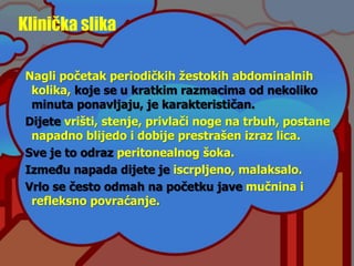 Klinička slika
Nagli početak periodičkih žestokih abdominalnih
kolika, koje se u kratkim razmacima od nekoliko
minuta ponavljaju, je karakterističan.
Dijete vrišti, stenje, privlači noge na trbuh, postane
napadno blijedo i dobije prestrašen izraz lica.
Sve je to odraz peritonealnog šoka.
Između napada dijete je iscrpljeno, malaksalo.
Vrlo se često odmah na početku jave mučnina i
refleksno povraćanje.
 