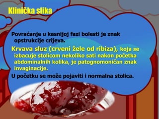 Klinička slika
Povraćanje u kasnijoj fazi bolesti je znak
opstrukcije crijeva.
Krvava sluz (crveni žele od ribiza), koja se
izbacuje stolicom nekoliko sati nakon početka
abdominalnih kolika, je patognomoničan znak
invaginacije.
U početku se može pojaviti i normalna stolica.
 