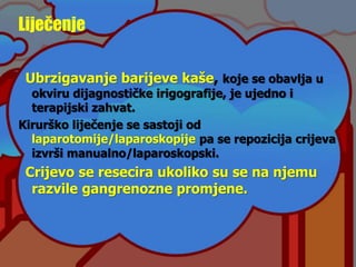 Liječenje
Ubrzigavanje barijeve kaše, koje se obavlja u
okviru dijagnostičke irigografije, je ujedno i
terapijski zahvat.
Kirurško liječenje se sastoji od
laparotomije/laparoskopije pa se repozicija crijeva
izvrši manualno/laparoskopski.
Crijevo se resecira ukoliko su se na njemu
razvile gangrenozne promjene.
 