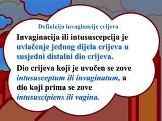 Definicija invaginacije crijeva
Invaginacija ili intususcepcija je
uvlačenje jednog dijela crijeva u
susjedni distalni dio crijeva.
Dio crijeva koji je uvučen se zove
intususceptum ili invaginatum, a
dio koji prima se zove
intususcipiens ili vagina.
 