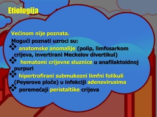 Etiologija
Većinom nije poznata.
Mogući poznati uzroci su:
anatomske anomalije (polip, limfosarkom
crijeva, invertirani Meckelov divertikul)
 hematomi crijevne sluznice u anafilaktoidnoj
purpuri
hipertrofirani submukozni limfni folikuli
(Peyerove ploče) u infekciji adenovirusima
poremećaji peristaltike crijeva
 