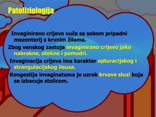 Patofiziologija
Invaginirano crijevo vuče sa sobom pripadni
mezenterij s krvnim žilama.
Zbog venskog zastoja invaginirano crijevo jako
nabrekne, otekne i pomodri.
Invaginacija crijeva ima karakter opturacijskog i
strangulacijskog ileusa.
Kongestija invaginatuma je uzrok krvave sluzi koja
se izbacuje stolicom.
 