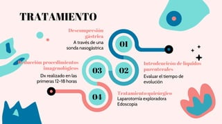 TRATAMIENTO
Descompresión
gástrica
Introdcucicón de líquidos
parenterales
Reducción procedimientos
imagenológicos
Tratamiento quirúrgico
A través de una
sonda nasogástrica
Evaluar el tiempo de
evolución
Dx realizado en las
primeras 12-18 horas
Laparotomía exploradora
Edoscopia
01
02
03
04
 