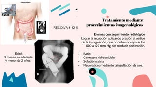 Tratamiento mediante
procedimientos imagenológicos
Enemas con seguimiento radiológico
Lograr la reducción aplicando presión al vértice
de la invaginación, que no debe sobrepasar los
100 a 120 mm Hg, sin producir perforación.
• Bario
• Contraste hidrosoluble
• Solución salina
• Neumáticos mediante la insuflación de aire.
Edad:
3 meses en adelante
y menor de 2 años.
RECIDIVA 8-12 %
 