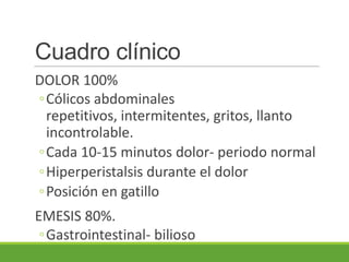 Cuadro clínico
DOLOR 100%
◦Cólicos abdominales
 repetitivos, intermitentes, gritos, llanto
 incontrolable.
◦Cada 10-15 minutos dolor- periodo normal
◦Hiperperistalsis durante el dolor
◦Posición en gatillo
EMESIS 80%.
 ◦Gastrointestinal- bilioso
 