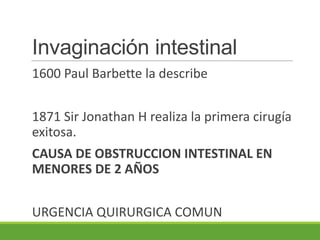 Invaginación intestinal
1600 Paul Barbette la describe


1871 Sir Jonathan H realiza la primera cirugía
exitosa.
CAUSA DE OBSTRUCCION INTESTINAL EN
MENORES DE 2 AÑOS


URGENCIA QUIRURGICA COMUN
 
