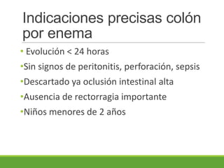 Indicaciones precisas colón
por enema
• Evolución < 24 horas
•Sin signos de peritonitis, perforación, sepsis
•Descartado ya oclusión intestinal alta
•Ausencia de rectorragia importante
•Niños menores de 2 años
 