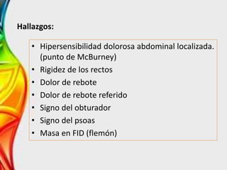 Hallazgos:
• Hipersensibilidad dolorosa abdominal localizada.
(punto de McBurney)
• Rigidez de los rectos
• Dolor de rebote
• Dolor de rebote referido
• Signo del obturador
• Signo del psoas
• Masa en FID (flemón)
 