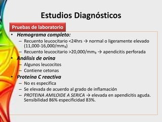 Estudios Diagnósticos
• Hemograma completo:
– Recuento leucocitario <24hrs → normal o ligeramente elevado
(11,000-16,000/mm₃)
– Recuento leucocitario >20,000/mm₃ → apendicitis perforada
• Análisis de orina
– Algunos leucocitos
– Contiene cetonas
• Proteína C reactiva
– No es especifica
– Se elevada de acuerdo al grado de inflamación
– PROTEINA AMILOIDE A SERICA → elevada en apendicitis aguda.
Sensibilidad 86% especificidad 83%.
Pruebas de laboratorio
 