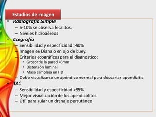 • Radiografía Simple
– 5-10% se observa fecalitos.
– Niveles hidroaéreos
• Ecografía
– Sensibilidad y especificidad >90%
– Imagen en Diana o en ojo de buey.
– Criterios ecográficos para el diagnostico:
• Grosor de la pared >6mm
• Distensión luminal
• Masa compleja en FID
– Debe visualizarse un apéndice normal para descartar apendicitis.
• TAC
– Sensibilidad y especificidad >95%
– Mejor visualización de los apendicolitos
– Útil para guiar un drenaje percutáneo
Estudios de imagen
 
