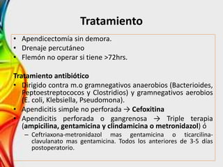 Tratamiento
• Apendicectomía sin demora.
• Drenaje percutáneo
• Flemón no operar si tiene >72hrs.
Tratamiento antibiótico
• Dirigido contra m.o gramnegativos anaerobios (Bacterioides,
Peptoestreptococos y Clostridios) y gramnegativos aerobios
(E. coli, Klebsiella, Pseudomona).
• Apendicitis simple no perforada → Cefoxitina
• Apendicitis perforada o gangrenosa → Triple terapia
(ampicilina, gentamicina y clindamicina o metronidazol) ó
– Ceftriaxona-metronidazol mas gentamicina o ticarcilina-
clavulanato mas gentamicina. Todos los anteriores de 3-5 días
postoperatorio.
 
