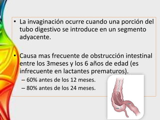 • La invaginación ocurre cuando una porción del
tubo digestivo se introduce en un segmento
adyacente.
• Causa mas frecuente de obstrucción intestinal
entre los 3meses y los 6 años de edad (es
infrecuente en lactantes prematuros).
– 60% antes de los 12 meses.
– 80% antes de los 24 meses.
 