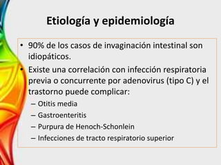 Etiología y epidemiología
• 90% de los casos de invaginación intestinal son
idiopáticos.
• Existe una correlación con infección respiratoria
previa o concurrente por adenovirus (tipo C) y el
trastorno puede complicar:
– Otitis media
– Gastroenteritis
– Purpura de Henoch-Schonlein
– Infecciones de tracto respiratorio superior
 
