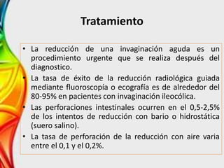 Tratamiento
• La reducción de una invaginación aguda es un
procedimiento urgente que se realiza después del
diagnostico.
• La tasa de éxito de la reducción radiológica guiada
mediante fluoroscopía o ecografía es de alrededor del
80-95% en pacientes con invaginación ileocólica.
• Las perforaciones intestinales ocurren en el 0,5-2,5%
de los intentos de reducción con bario o hidrostática
(suero salino).
• La tasa de perforación de la reducción con aire varia
entre el 0,1 y el 0,2%.
 