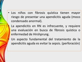 • Los niños con fibrosis quística tienen mayor
riesgo de presentar una apendicitis aguda (moco
condensado anormal).
• La apendicitis en RN es infrecuente, y requiere
una evaluación en busca de fibrosis quística o
enfermedad de Hirshprung.
• Un aspecto fundamental del tratamiento de la
apendicitis aguda es evitar la sepsis. (perforación)
 