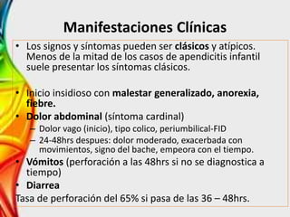 Manifestaciones Clínicas
• Los signos y síntomas pueden ser clásicos y atípicos.
Menos de la mitad de los casos de apendicitis infantil
suele presentar los síntomas clásicos.
• Inicio insidioso con malestar generalizado, anorexia,
fiebre.
• Dolor abdominal (síntoma cardinal)
– Dolor vago (inicio), tipo colico, periumbilical-FID
– 24-48hrs despues: dolor moderado, exacerbada con
movimientos, signo del bache, empeora con el tiempo.
• Vómitos (perforación a las 48hrs si no se diagnostica a
tiempo)
• Diarrea
Tasa de perforación del 65% si pasa de las 36 – 48hrs.
 