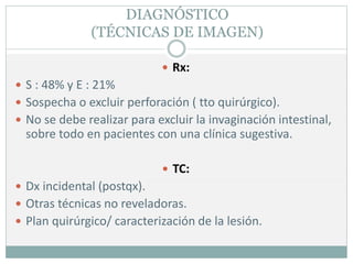 DIAGNÓSTICO
(TÉCNICAS DE IMAGEN)
 Rx:
 S : 48% y E : 21%
 Sospecha o excluir perforación ( tto quirúrgico).
 No se debe realizar para excluir la invaginación intestinal,
sobre todo en pacientes con una clínica sugestiva.
 TC:
 Dx incidental (postqx).
 Otras técnicas no reveladoras.
 Plan quirúrgico/ caracterización de la lesión.
 