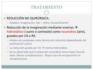 TRATAMIENTO
 REDUCCIÓN NO QUIRÚRGICA:
 Estables, invaginación ileo – cólica, No perforación.
 Reducción de la invaginación mediante enemas 
hidrostático ( suero o contraste) como neumático (aire),
guiados por US o RX.
 Ambas son aceptadas como técnica de reducción dependiendo del
profesional/ centro.
 La reducción guiada por US  enema hidrostático.
 Se ha observado que la reducción neumática tiene mayor tasa de
éxito. Menos complicaciones . Mayor tasa de recuperación en
complicaciones.
 