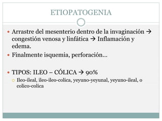 ETIOPATOGENIA
 Arrastre del mesenterio dentro de la invaginación 
congestión venosa y linfática  Inflamación y
edema.
 Finalmente isquemia, perforación…
 TIPOS: ILEO – CÓLICA  90%
 Ileo-ileal, ileo-ileo-colica, yeyuno-yeyunal, yeyuno-ileal, o
colico-colica
 