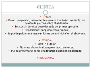 CLINICA
 TÍPICA:
 Dolor : progresivo, intermitente y severo. Llanto inconsolable con
flexión de piernas sobre el abdomen.
 Se asocian vómitos poco después del primer episodio.
 Deposiciones sanguinolentas / moco.
 Se puede palpar una masa en forma de ‘salchicha’ en el abdomen.
 ATÍPICA:
 20 % No dolor
 No masa abdominal sangre o moco en heces.
 Puede presentarse como una letargia o conciencia alterada.
 INCIDENTAL
 