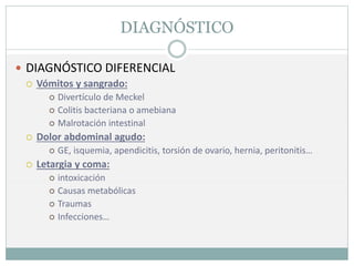 DIAGNÓSTICO
 DIAGNÓSTICO DIFERENCIAL
 Vómitos y sangrado:
 Divertículo de Meckel
 Colitis bacteriana o amebiana
 Malrotación intestinal
 Dolor abdominal agudo:
 GE, isquemia, apendicitis, torsión de ovario, hernia, peritonitis…
 Letargia y coma:
 intoxicación
 Causas metabólicas
 Traumas
 Infecciones…
 