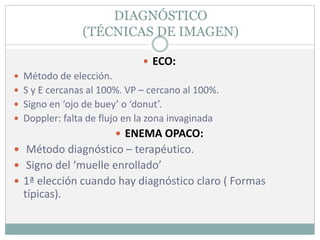 DIAGNÓSTICO
(TÉCNICAS DE IMAGEN)
 ECO:
 Método de elección.
 S y E cercanas al 100%. VP – cercano al 100%.
 Signo en ‘ojo de buey’ o ‘donut’.
 Doppler: falta de flujo en la zona invaginada
 ENEMA OPACO:
 Método diagnóstico – terapéutico.
 Signo del ‘muelle enrollado’
 1ª elección cuando hay diagnóstico claro ( Formas
típicas).
 