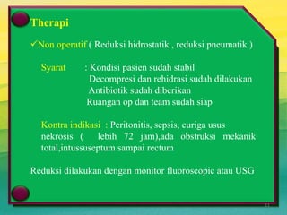 Perm Puri 2006
Terapi
 Non Operatif
Reduksi hidrostatik ( barium enema), Reduksi pnematik (udara)
Kontra indikasi peritonitis, sepsis, curiga usus nekrosis ( lebih 72
jam),ada obstruksi mekanik total
Berhasil bila setelah rektal tube ditarik dari anus,barium keluar
disertai feses dan udara menyemprot dan pada fluoroskopi tampak refluk
barium ke ileum, masa menghilang
 Operatif
Bila ada peritonitis, syok, gagal reduksi radiologis
Therapi
Non operatif ( Reduksi hidrostatik , reduksi pneumatik )
Syarat : Kondisi pasien sudah stabil
Decompresi dan rehidrasi sudah dilakukan
Antibiotik sudah diberikan
Ruangan op dan team sudah siap
Kontra indikasi : Peritonitis, sepsis, curiga usus
nekrosis ( lebih 72 jam),ada obstruksi mekanik
total,intussuseptum sampai rectum
Reduksi dilakukan dengan monitor fluoroscopic atau USG
11
 