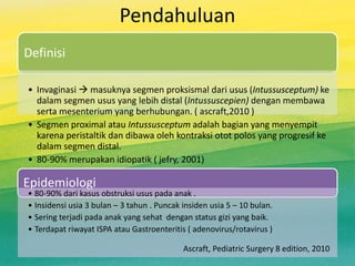 Pendahuluan
Definisi
• Invaginasi  masuknya segmen proksismal dari usus (Intussusceptum) ke
dalam segmen usus yang lebih distal (Intussuscepien) dengan membawa
serta mesenterium yang berhubungan. ( ascraft,2010 )
• Segmen proximal atau Intussusceptum adalah bagian yang menyempit
karena peristaltik dan dibawa oleh kontraksi otot polos yang progresif ke
dalam segmen distal.
• 80-90% merupakan idiopatik ( jefry, 2001)
Epidemiologi
• 80-90% dari kasus obstruksi usus pada anak .
• Insidensi usia 3 bulan – 3 tahun . Puncak insiden usia 5 – 10 bulan.
• Sering terjadi pada anak yang sehat dengan status gizi yang baik.
• Terdapat riwayat ISPA atau Gastroenteritis ( adenovirus/rotavirus )
Ascraft, Pediatric Surgery 8 edition, 2010
 